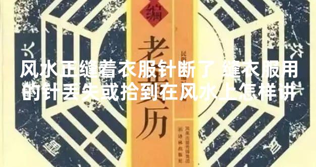 风水正缝着衣服针断了 缝衣服用的针丢失或拾到在风水上怎样讲